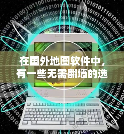 在国外地图软件中，有一些无需翻墙的选项，这些软件的设计和功能特点可以帮助您更好地利用地图数据，提升开发效率。以下是一些推荐的无需翻墙的地图软件及其特点