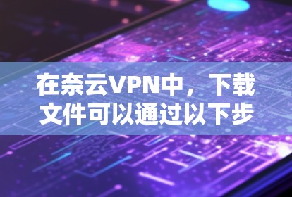 在奈云VPN中，下载文件可以通过以下步骤进行