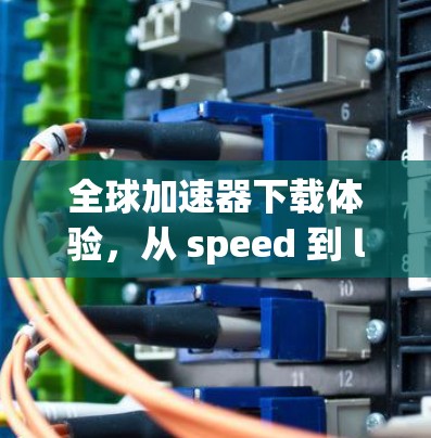 全球加速器下载体验,从 speed 到 life 全球加速器下载体验,从 speed 到 life