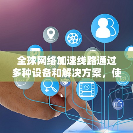 全球网络加速线路通过多种设备和解决方案，使得不同国家和地区的设备能够方便地连接到高速网络，提升数据传输速度。以下是全球主要的网络加速设备及其作用