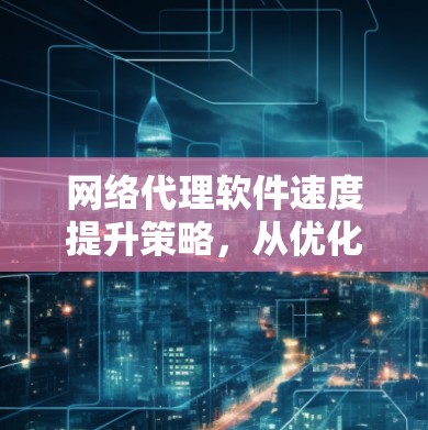 网络代理软件速度提升策略，从优化配置到测试验证，让网络更高效