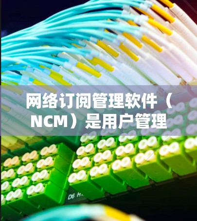 网络订阅管理软件（NCM）是用户管理网络订阅的重要工具，广泛应用于电信、宽带、移动、互联网等领域的订阅管理。以下是关于NCM的详细步骤和特点