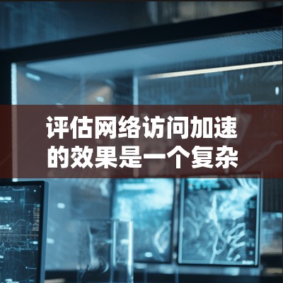 评估网络访问加速的效果是一个复杂的过程，涉及多个方面和指标。以下是详细的评估步骤和分析