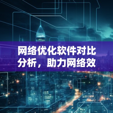 网络优化软件对比分析，助力网络效率提升与用户体验优化